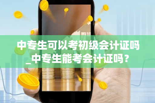 中专生可以考初级会计证吗_中专生能考会计证吗? 中专生可以考初级会计证吗_中专生能考会计证吗?