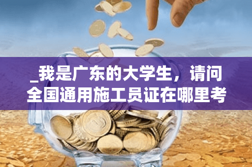 _我是广东的大学生,请问全国通用施工员证在哪里考?什么时候考?要什么条件?还有建造师的又是什么时候? _我是广东的大学生,请问全国通用施工员证在哪里考?什么时候考?要什么条件?还有建造师的又是什么时候?