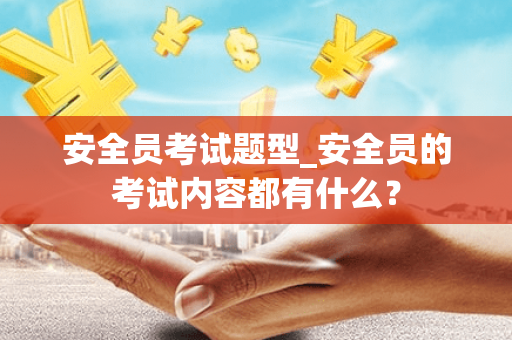 安全员考试题型_安全员的考试内容都有什么？
