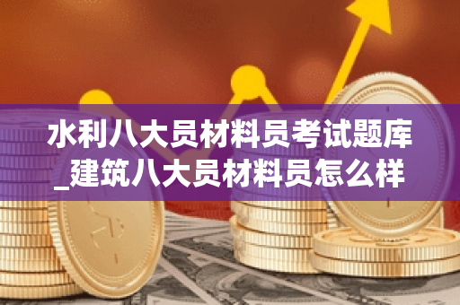 水利八大员材料员考试题库_建筑八大员材料员怎么样