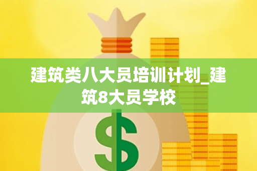 建筑类八大员培训计划_建筑8大员学校