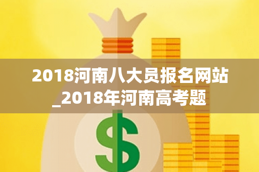 2018河南八大员报名网站_2018年河南高考题