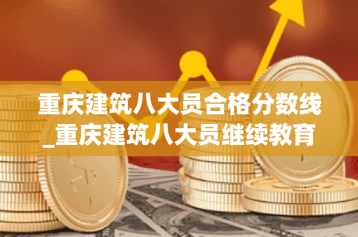 重庆建筑八大员合格分数线_重庆建筑八大员继续教育