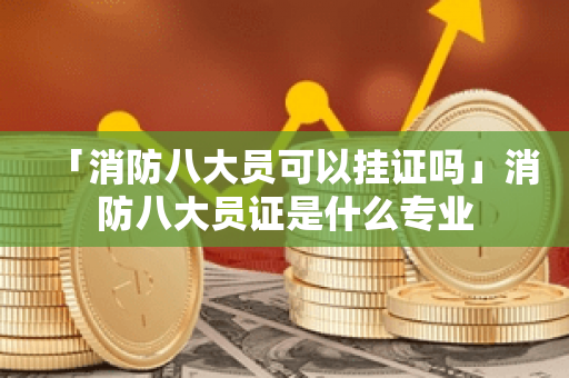 「消防八大员可以挂证吗」消防八大员证是什么专业