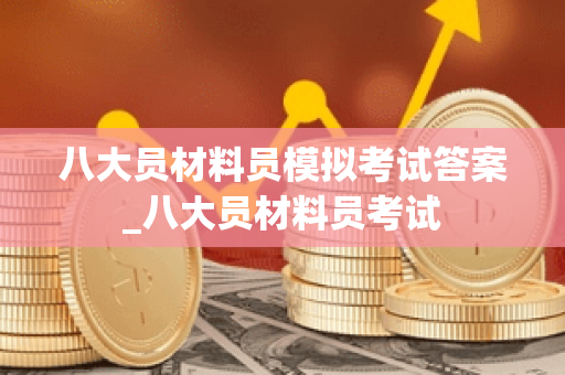 八大员材料员模拟考试答案_八大员材料员考试