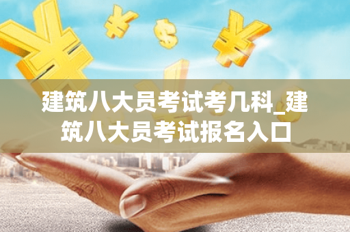 建筑八大员考试考几科_建筑八大员考试报名入口