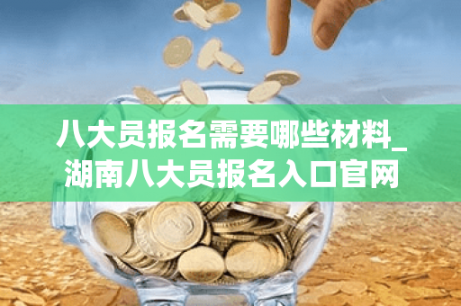 八大员报名需要哪些材料_湖南八大员报名入口官网
