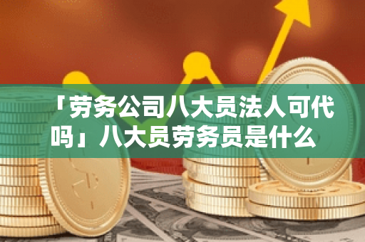 「劳务公司八大员法人可代吗」八大员劳务员是什么