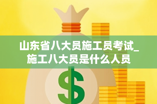 山东省八大员施工员考试_施工八大员是什么人员