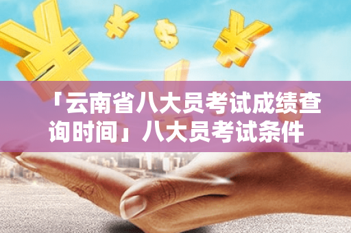 「云南省八大员考试成绩查询时间」八大员考试条件