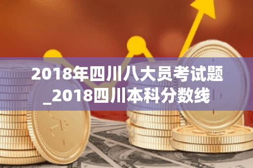 2018年四川八大员考试题_2018四川本科分数线