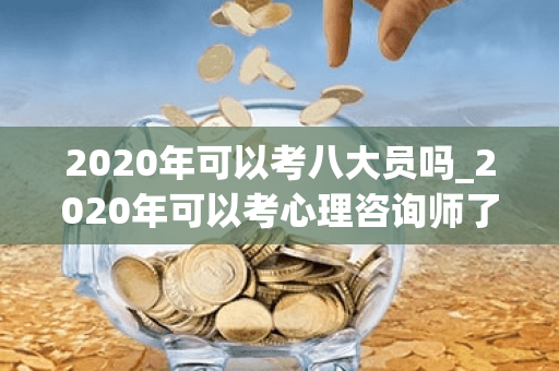 2020年可以考八大员吗_2020年可以考心理咨询师了吗