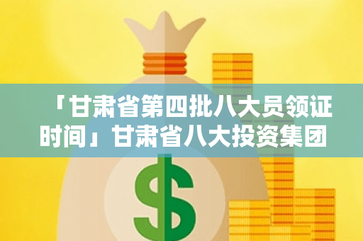 「甘肃省第四批八大员领证时间」甘肃省八大投资集团