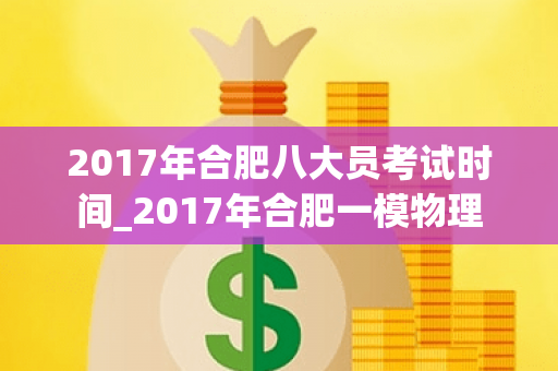 2017年合肥八大员考试时间_2017年合肥一模物理