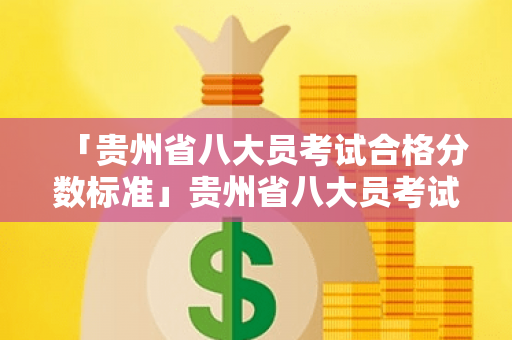 「贵州省八大员考试合格分数标准」贵州省八大员考试报名