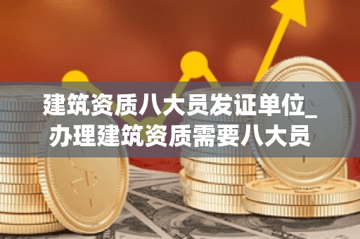 建筑资质八大员发证单位_办理建筑资质需要八大员
