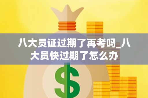 八大员证过期了再考吗_八大员快过期了怎么办