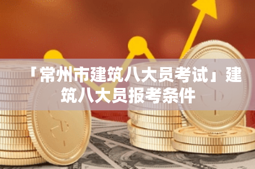 「常州市建筑八大员考试」建筑八大员报考条件