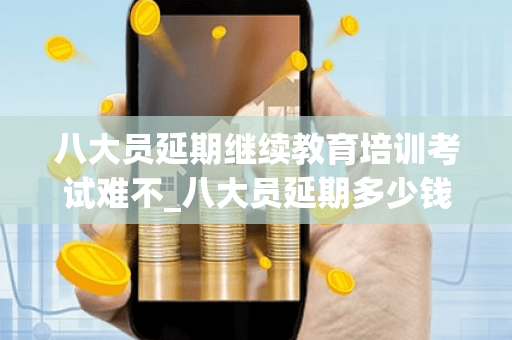 八大员延期继续教育培训考试难不_八大员延期多少钱