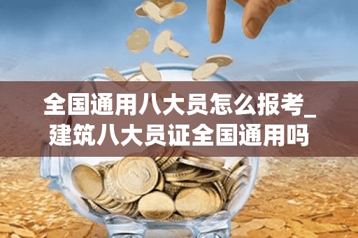 全国通用八大员怎么报考_建筑八大员证全国通用吗