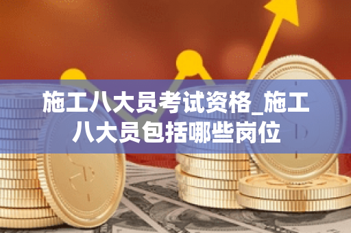 施工八大员考试资格_施工八大员包括哪些岗位