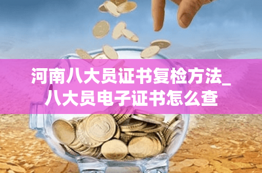 河南八大员证书复检方法_八大员电子证书怎么查