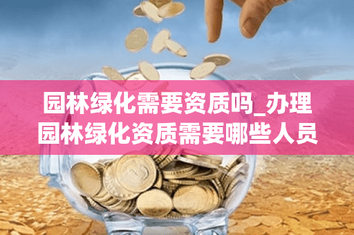 园林绿化需要资质吗_办理园林绿化资质需要哪些人员证书