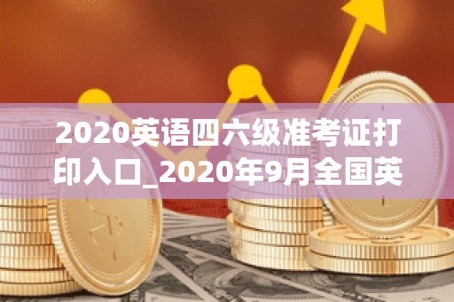 英语四级准考证打印入口12月_2020年12月四级准考证打印网址