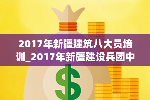 2017年新疆建筑八大员培训_2017年新疆建设兵团中考英语试卷