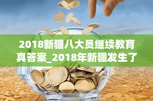 2018新疆八大员继续教育真答案_2018年新疆发生了事件新闻