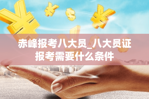 赤峰报考八大员_八大员证报考需要什么条件
