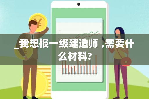_我想报一级建造师 ,需要什么材料? _我想报一级建造师 ,需要什么材料?