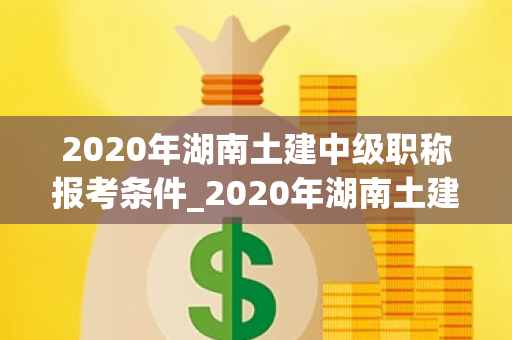 2020年湖南土建中级职称报考条件_2020年湖南土建初中级职称合格分数线是多少？