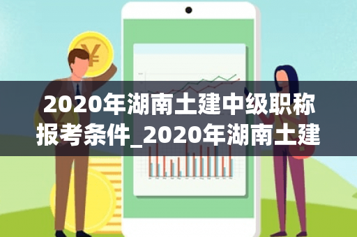 2020年湖南土建中级职称报考条件_2020年湖南土建初中级职称合格分数线是多少？
