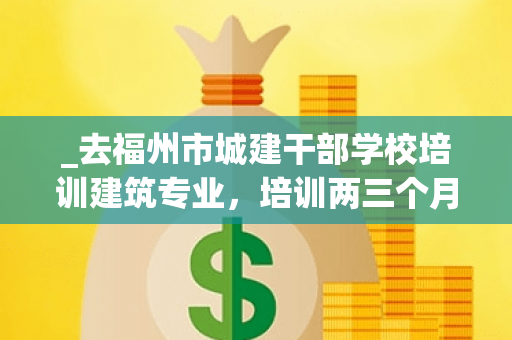 _去福州市城建干部学校培训建筑专业,培训两三个月拿本结业证书,那样出来有建筑公司发展吗? _去福州市城建干部学校培训建筑专业,培训两三个月拿本结业证书,那样出来有建筑公司发展吗?
