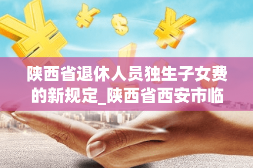 陕西省退休人员独生子女费的新规定_陕西省西安市临潼区独生子女退休父母补贴政策