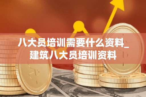 八大员培训需要什么资料_建筑八大员培训资料